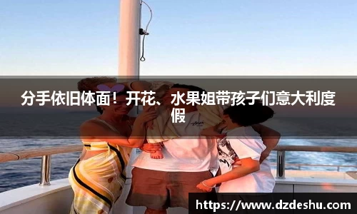 ng28南宫分手依旧体面！开花、水果姐带孩子们意大利度假